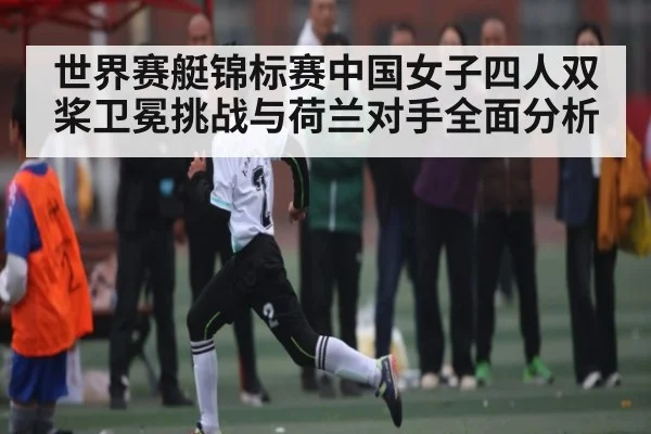 世界赛艇锦标赛中国女子四人双桨卫冕挑战与荷兰对手全面分析（kaiyun）