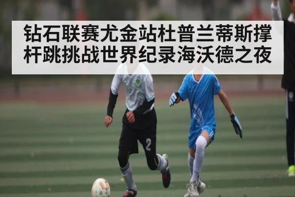 钻石联赛尤金站杜普兰蒂斯撑杆跳挑战世界纪录海沃德之夜（kaiyun）